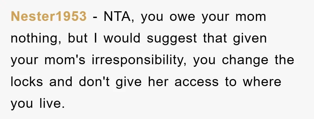 Nester1953 - NTA, you owe your mom nothing, but I would suggest that given your mom's irresponsibility, you change the locks and don't give her access to where you live.