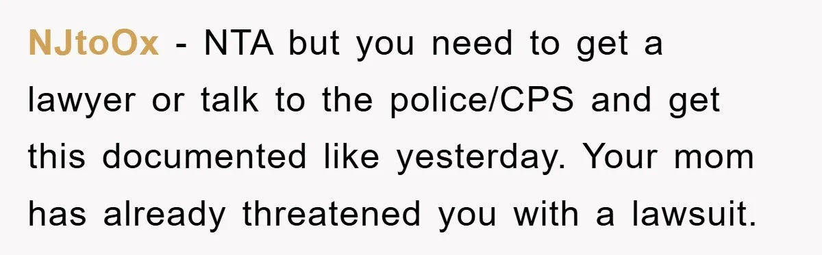 NJtoOx - NTA but you need to get a lawyer or talk to the police/CPS and get this documented like yesterday. Your mom has already threatened you with a lawsuit.