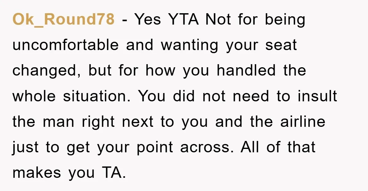 Ok_Round78 − Yes YTA Not for being uncomfortable and wanting your seat changed, but for how you handled the whole situation. You did not need to insult the man right...