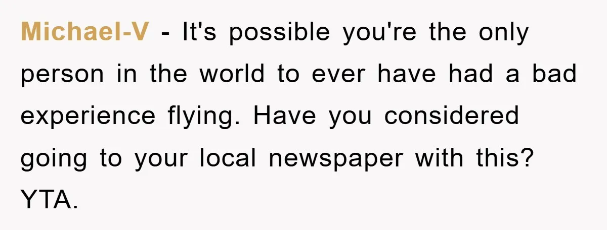 Michael-V − It's possible you're the only person in the world to ever have had a bad experience flying. Have you considered going to your local newspaper with this? YTA.