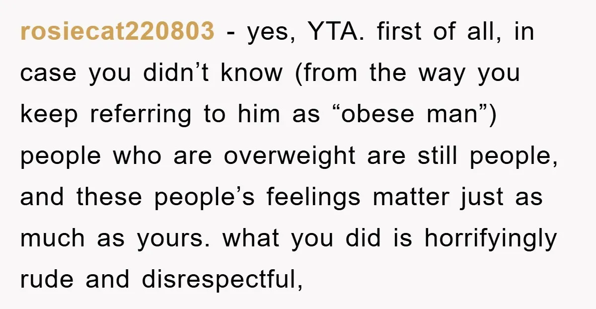 rosiecat220803 − yes, YTA. first of all, in case you didn’t know (from the way you keep referring to him as “obese man”) people who are overweight are still people,...