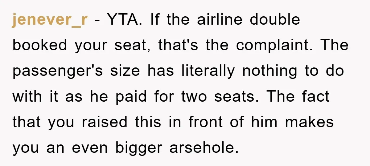 jenever_r − YTA. If the airline double booked your seat, that's the complaint. The passenger's size has literally nothing to do with it as he paid for two seats. The...