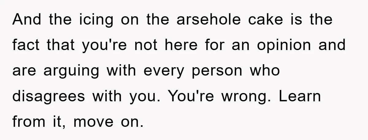 And the icing on the arsehole cake is the fact that you're not here for an opinion and are arguing with every person who disagrees with you. You're wrong. Learn...
