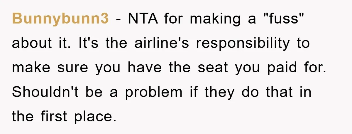 Bunnybunn3 − NTA for making a "fuss" about it. It's the airline's responsibility to make sure you have the seat you paid for. Shouldn't be a problem if they do...
