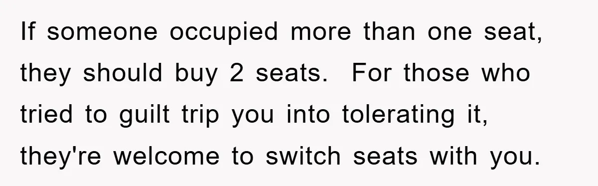 If someone occupied more than one seat, they should buy 2 seats.  For those who tried to guilt trip you into tolerating it, they're welcome to switch seats with you.