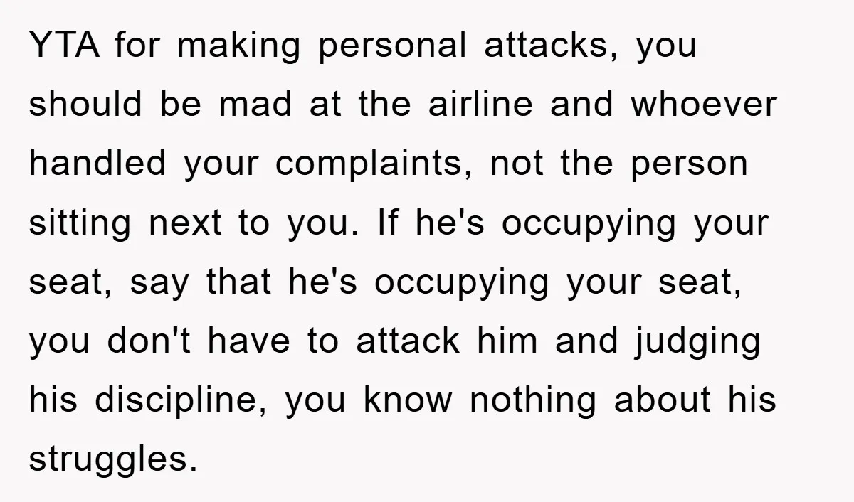 YTA for making personal attacks, you should be mad at the airline and whoever handled your complaints, not the person sitting next to you. If he's occupying your seat, say...