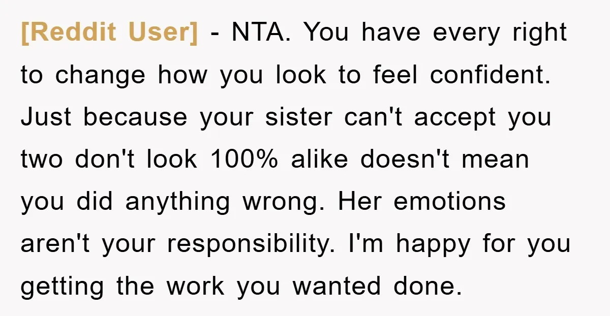 [Reddit User] − NTA. You have every right to change how you look to feel confident. Just because your sister can't accept you two don't look 100% alike doesn't mean...