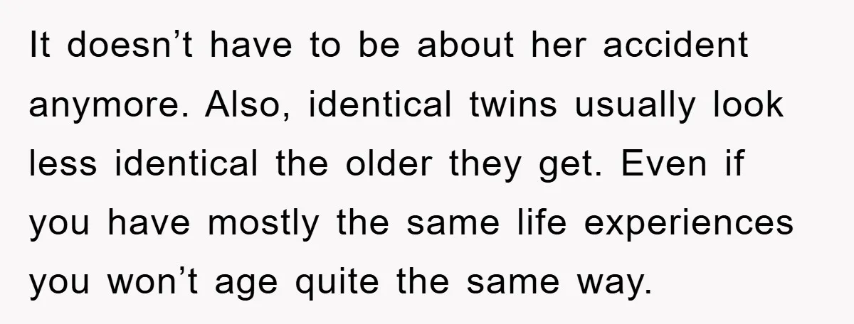 It doesn’t have to be about her accident anymore. Also, identical twins usually look less identical the older they get. Even if you have mostly the same life experiences you...