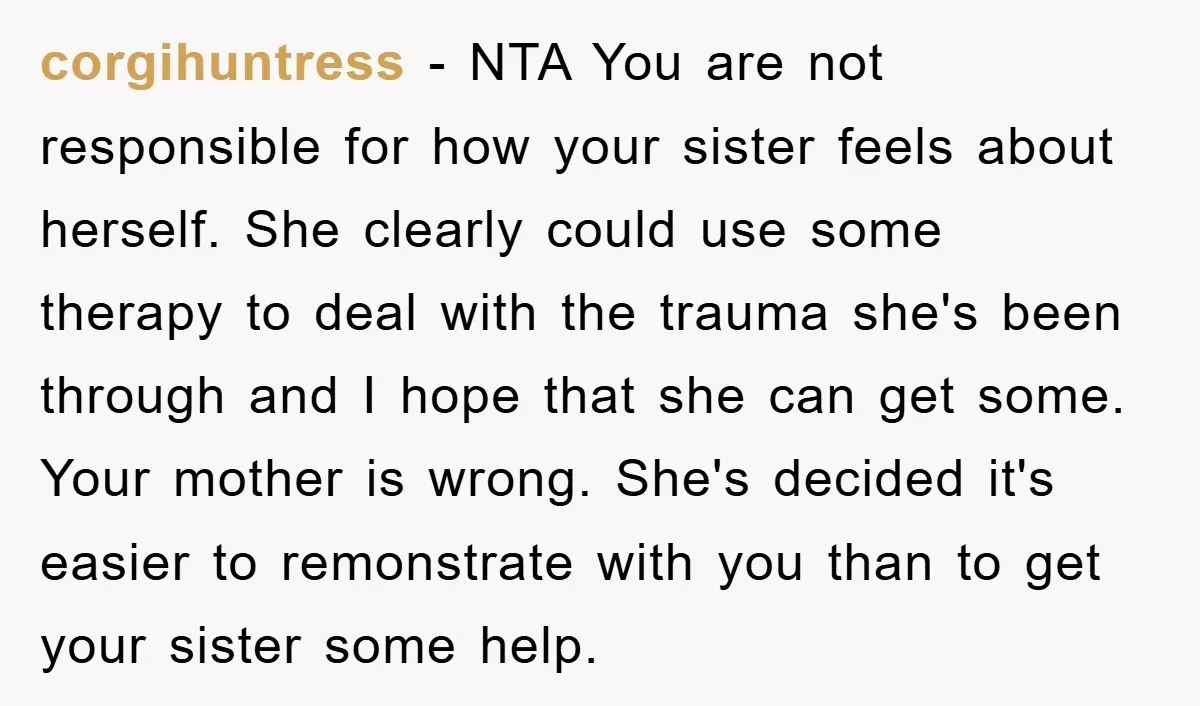 corgihuntress − NTA You are not responsible for how your sister feels about herself. She clearly could use some therapy to deal with the trauma she's been through and I...