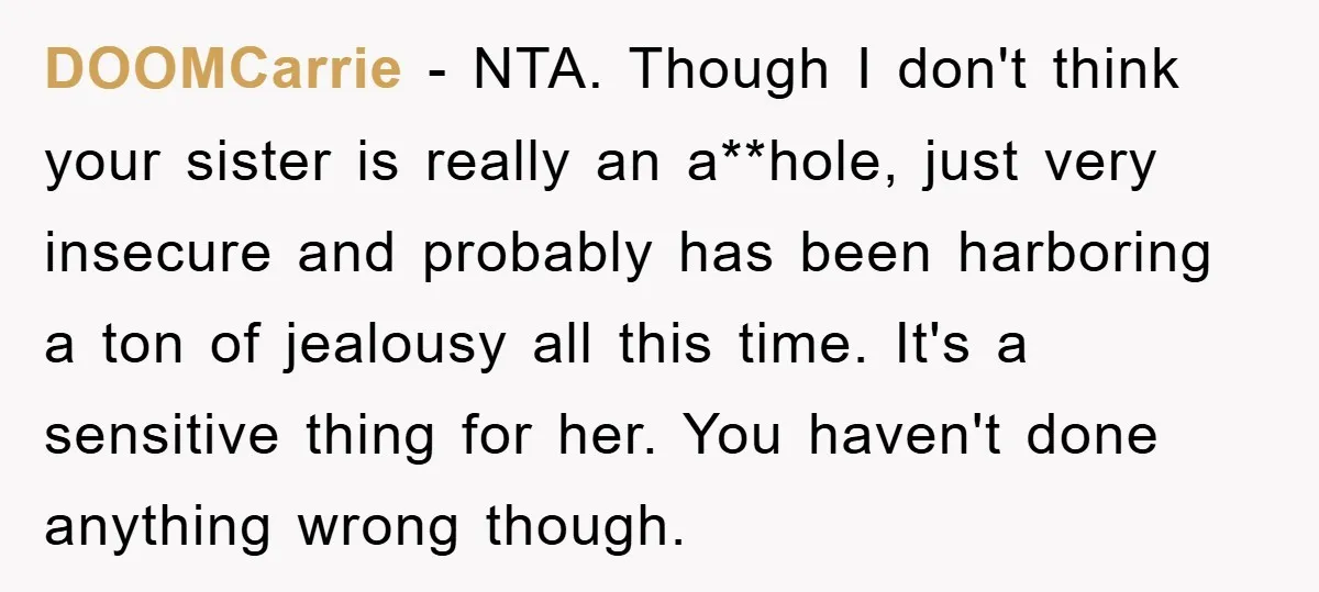 DOOMCarrie − NTA. Though I don't think your sister is really an a**hole, just very insecure and probably has been harboring a ton of jealousy all this time. It's a...