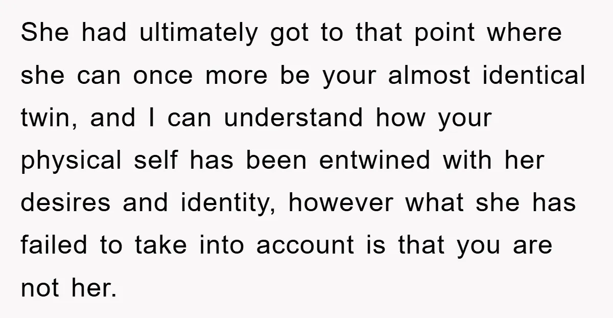 She had ultimately got to that point where she can once more be your almost identical twin, and I can understand how your physical self has been entwined with her...