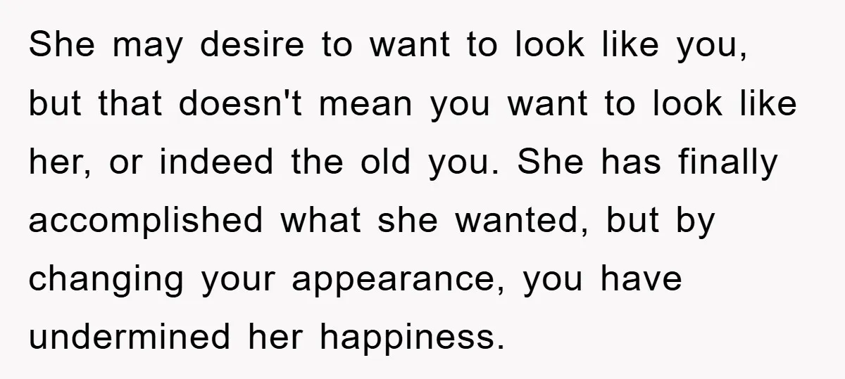 She may desire to want to look like you, but that doesn't mean you want to look like her, or indeed the old you. She has finally accomplished what she...