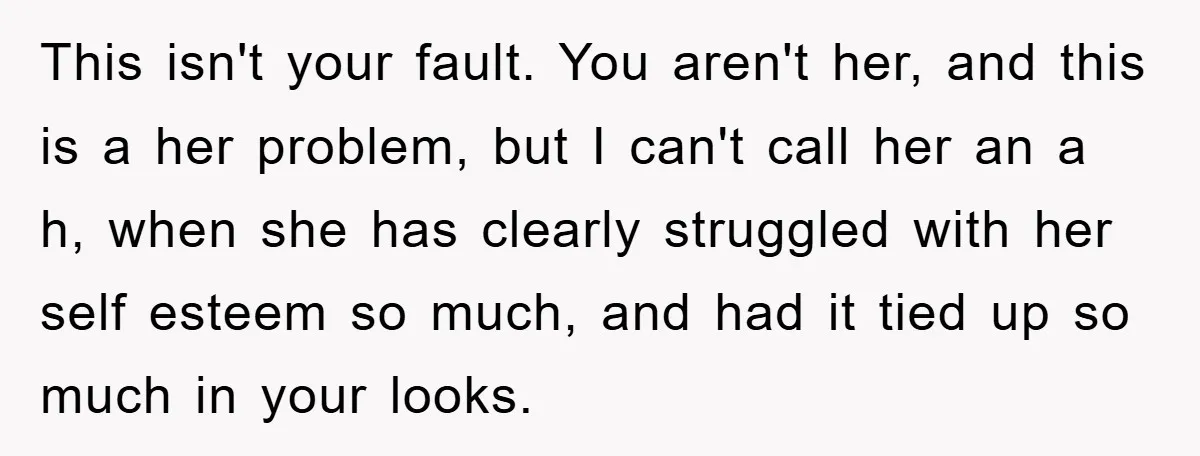 This isn't your fault. You aren't her, and this is a her problem, but I can't call her an a h, when she has clearly struggled with her self esteem...