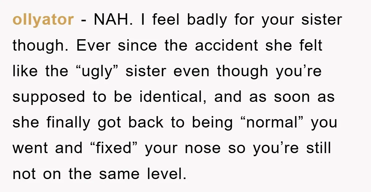 ollyator − NAH. I feel badly for your sister though. Ever since the accident she felt like the “ugly” sister even though you’re supposed to be identical, and as soon...