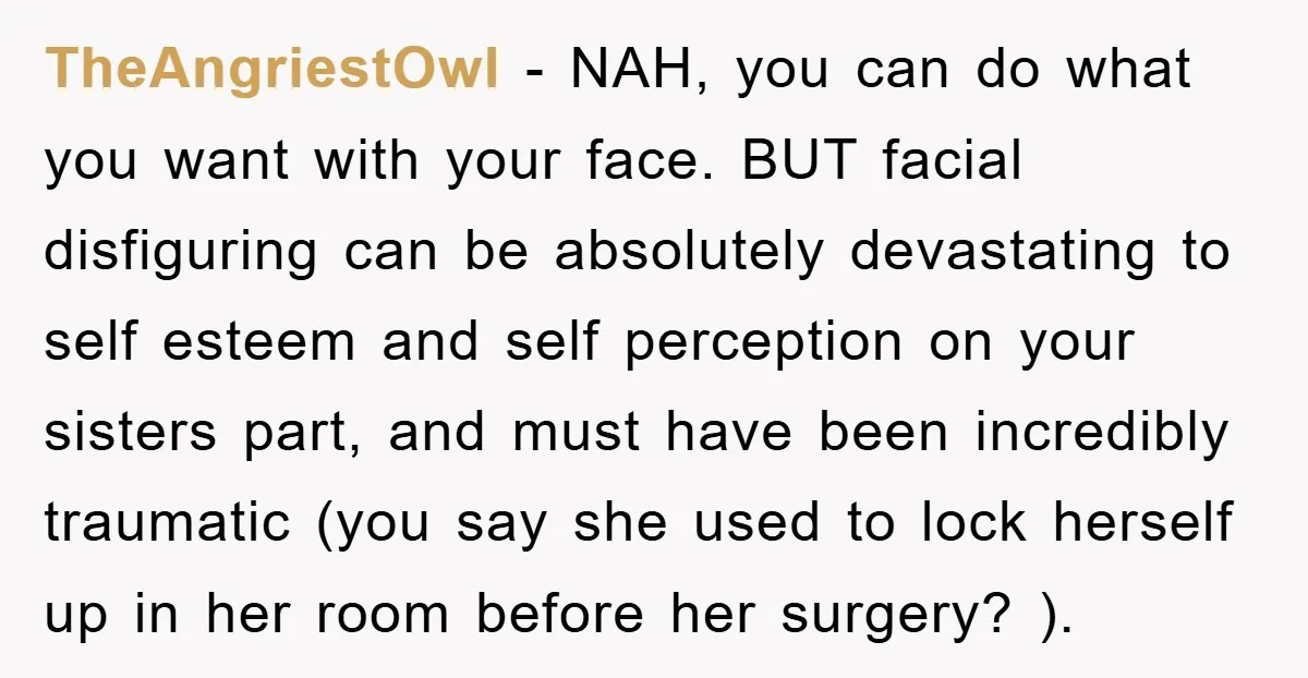 TheAngriestOwl − NAH, you can do what you want with your face. BUT facial disfiguring can be absolutely devastating to self esteem and self perception on your sisters part, and...