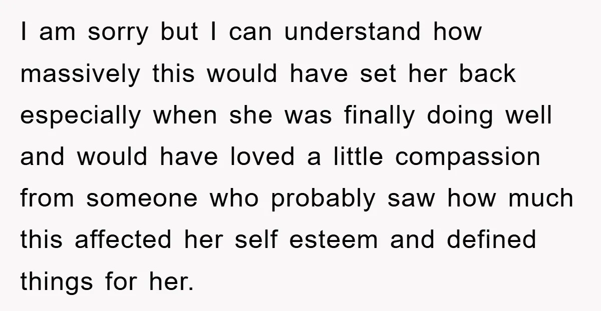 I am sorry but I can understand how massively this would have set her back especially when she was finally doing well and would have loved a little compassion from...