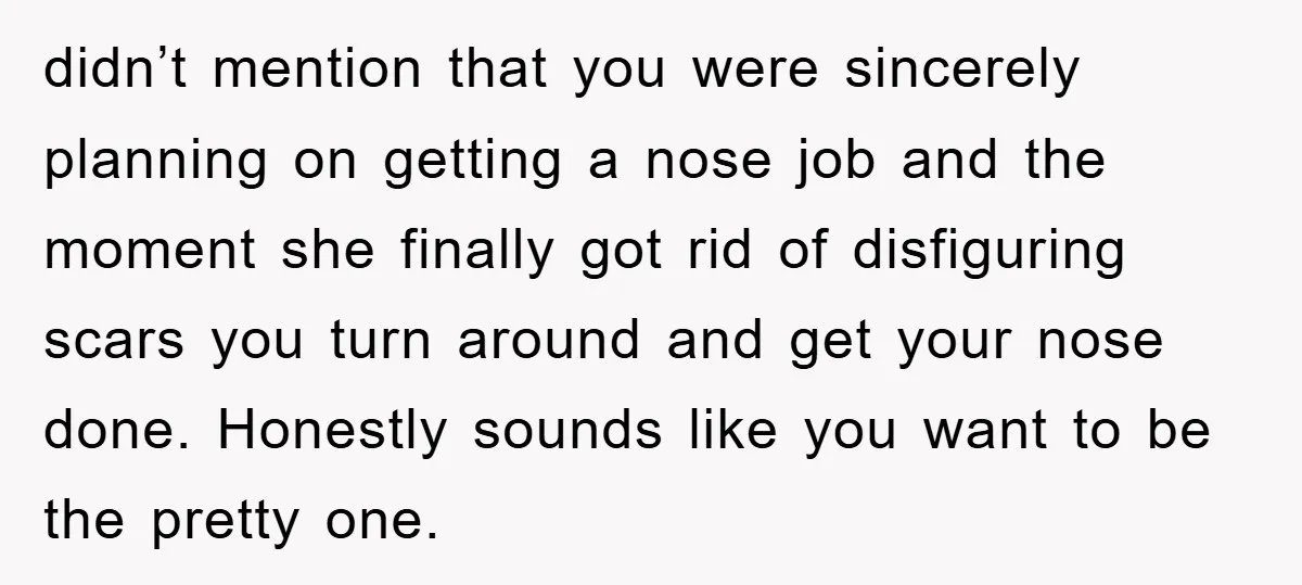 didn’t mention that you were sincerely planning on getting a nose job and the moment she finally got rid of disfiguring scars you turn around and get your nose done....