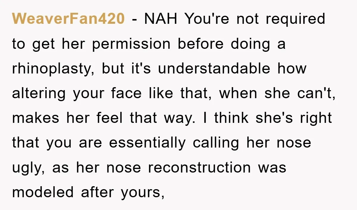 WeaverFan420 − NAH You're not required to get her permission before doing a rhinoplasty, but it's understandable how altering your face like that, when she can't, makes her feel that...