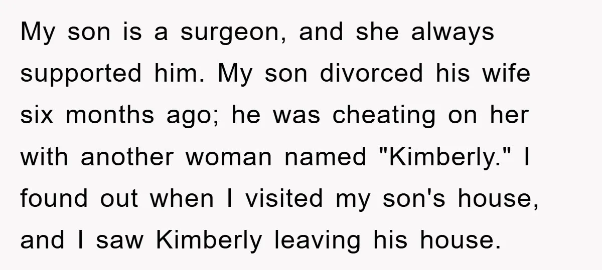 My son is a surgeon, and she always supported him. My son divorced his wife six months ago; he was cheating on her with another woman named "Kimberly." I found...