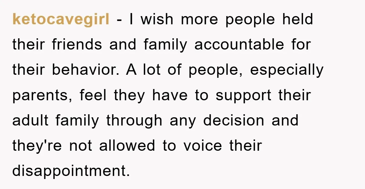 ketocavegirl − I wish more people held their friends and family accountable for their behavior. A lot of people, especially parents, feel they have to support their adult family through...