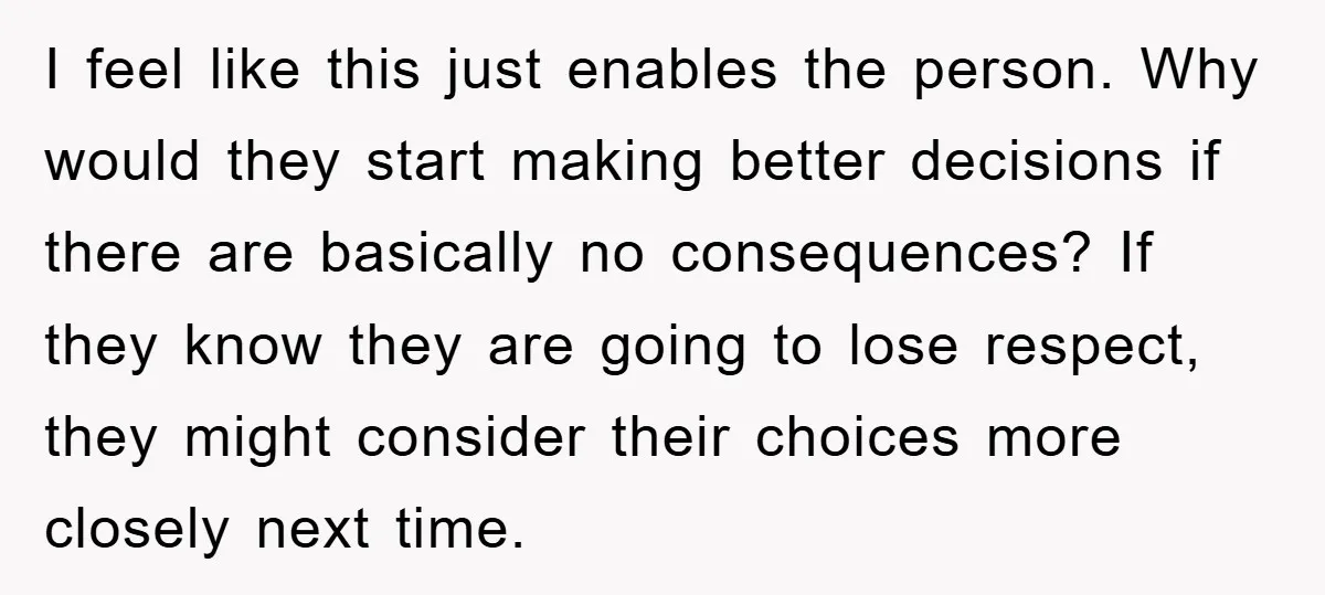 I feel like this just enables the person. Why would they start making better decisions if there are basically no consequences? If they know they are going to lose respect,...