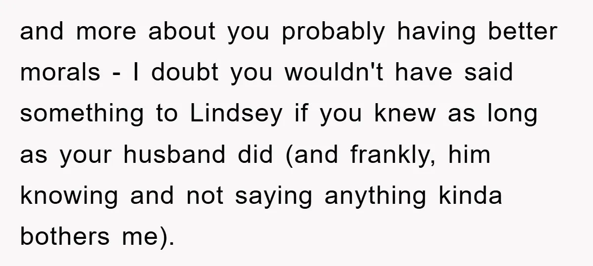 and more about you probably having better morals - I doubt you wouldn't have said something to Lindsey if you knew as long as your husband did (and frankly, him...