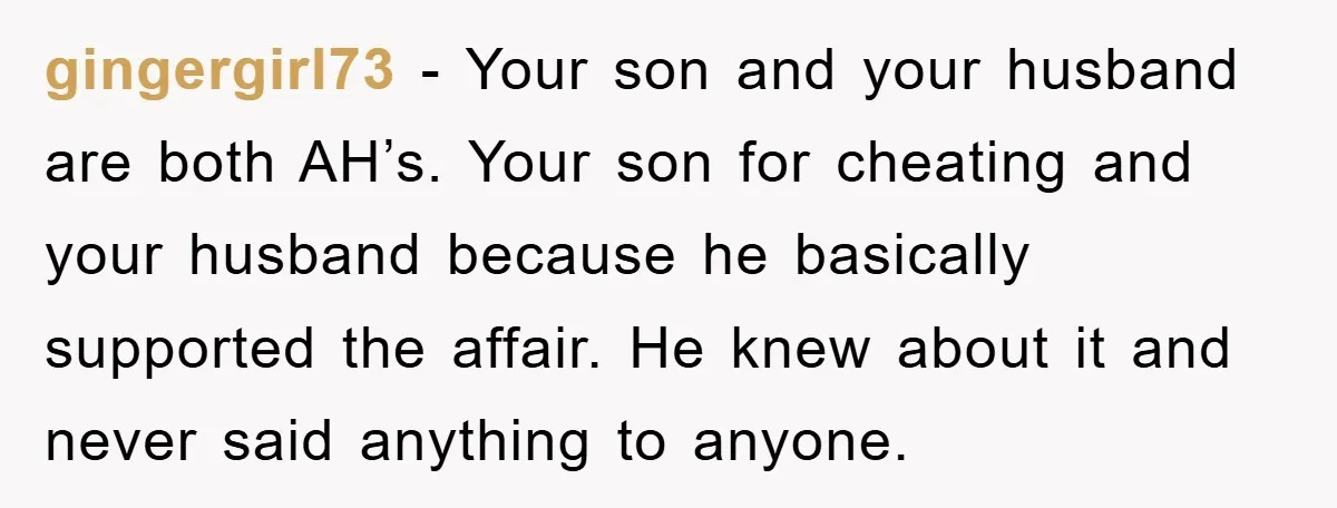 gingergirl73 − Your son and your husband are both AH’s. Your son for cheating and your husband because he basically supported the affair. He knew about it and never said...