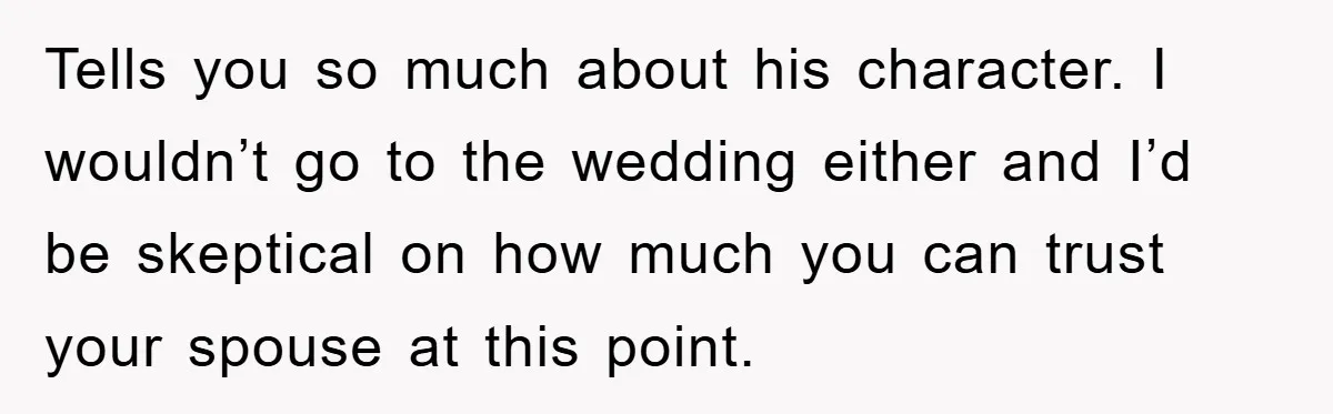 Tells you so much about his character. I wouldn’t go to the wedding either and I’d be skeptical on how much you can trust your spouse at this point.