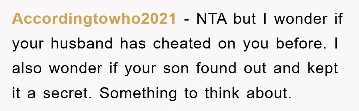 Accordingtowho2021 − NTA but I wonder if your husband has cheated on you before. I also wonder if your son found out and kept it a secret. Something to think...