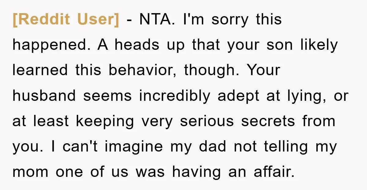 [Reddit User] − NTA. I'm sorry this happened. A heads up that your son likely learned this behavior, though. Your husband seems incredibly adept at lying, or at least keeping...