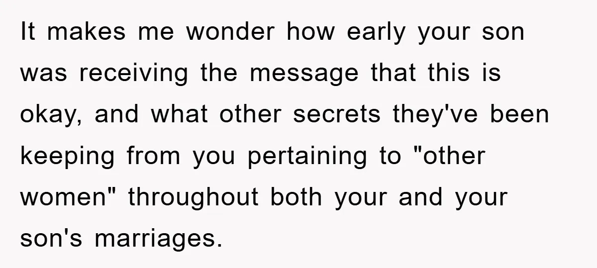 It makes me wonder how early your son was receiving the message that this is okay, and what other secrets they've been keeping from you pertaining to "other women" throughout...