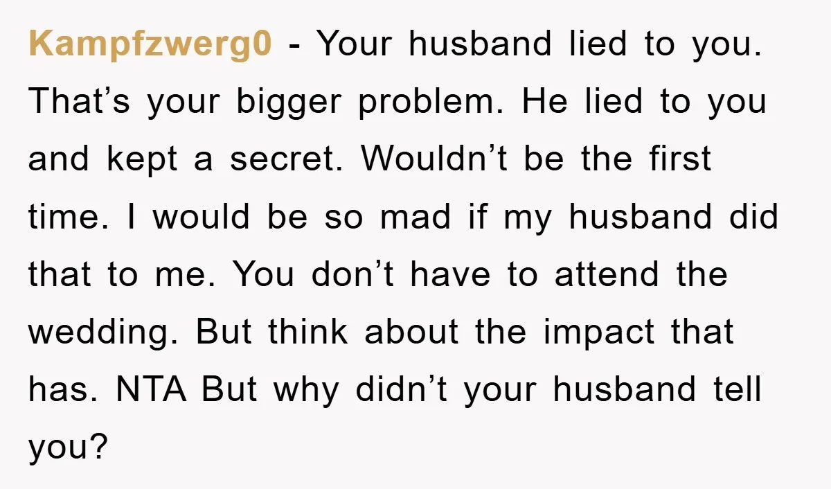Kampfzwerg0 − Your husband lied to you. That’s your bigger problem. He lied to you and kept a secret. Wouldn’t be the first time. I would be so mad if...
