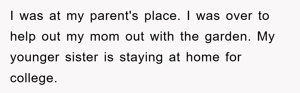 I was at my parent's place. I was over to help out my mom out with the garden. My younger sister is staying at home for college.
