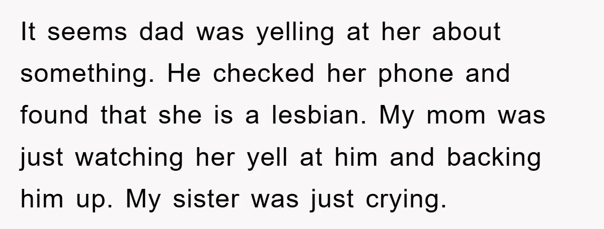 It seems dad was yelling at her about something. He checked her phone and found that she is a lesbian. My mom was just watching her yell at him and...