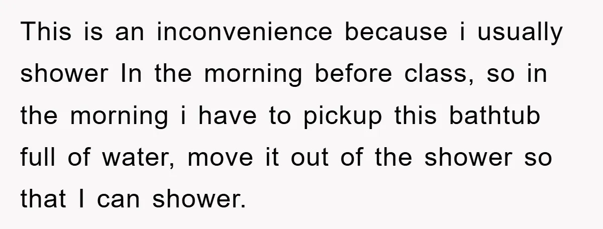 This is an inconvenience because i usually shower In the morning before class, so in the morning i have to pickup this bathtub full of water, move it out of...