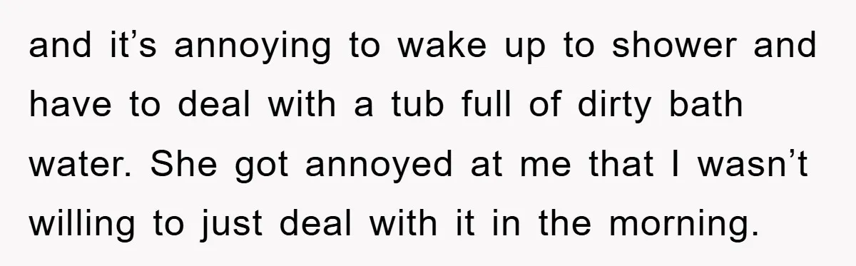 and it’s annoying to wake up to shower and have to deal with a tub full of dirty bath water. She got annoyed at me that I wasn’t willing to...
