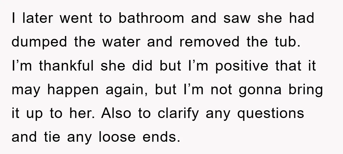 I later went to bathroom and saw she had dumped the water and removed the tub. I’m thankful she did but I’m positive that it may happen again, but I’m...
