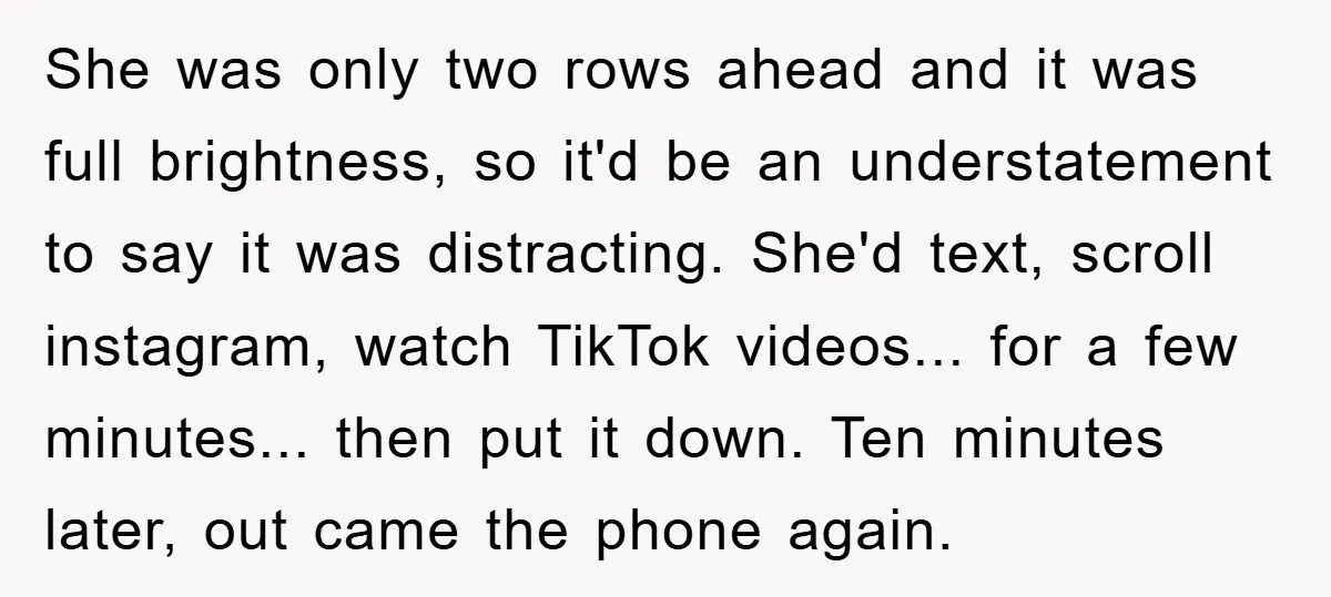 She was only two rows ahead and it was full brightness, so it'd be an understatement to say it was distracting. She'd text, scroll instagram, watch TikTok videos... for a...