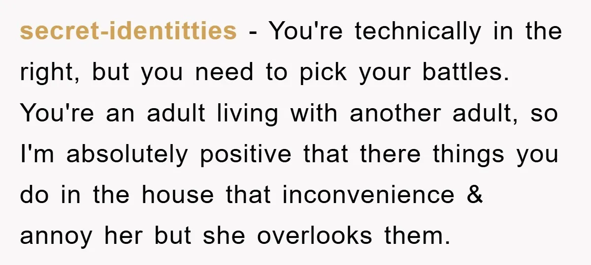 secret-identitties − You're technically in the right, but you need to pick your battles. You're an adult living with another adult, so I'm absolutely positive that there things you do...