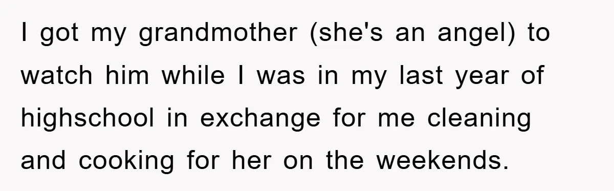 I got my grandmother (she's an angel) to watch him while I was in my last year of highschool in exchange for me cleaning and cooking for her on the...