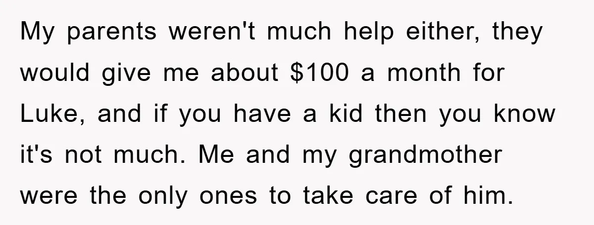 My parents weren't much help either, they would give me about $100 a month for Luke, and if you have a kid then you know it's not much. Me and...