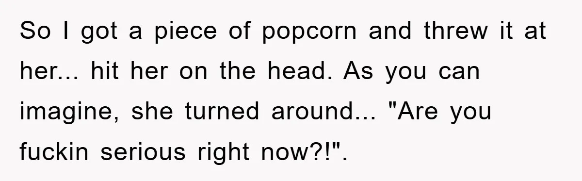 So I got a piece of popcorn and threw it at her... hit her on the head. As you can imagine, she turned around... "Are you fuckin serious right now?!".