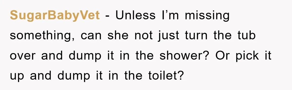 SugarBabyVet − Unless I’m missing something, can she not just turn the tub over and dump it in the shower? Or pick it up and dump it in the toilet?