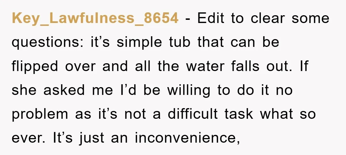 Key_Lawfulness_8654 − Edit to clear some questions: it’s simple tub that can be flipped over and all the water falls out. If she asked me I’d be willing to do...