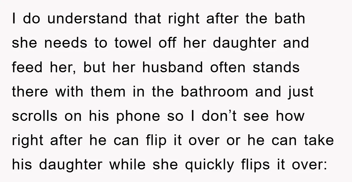 I do understand that right after the bath she needs to towel off her daughter and feed her, but her husband often stands there with them in the bathroom and...