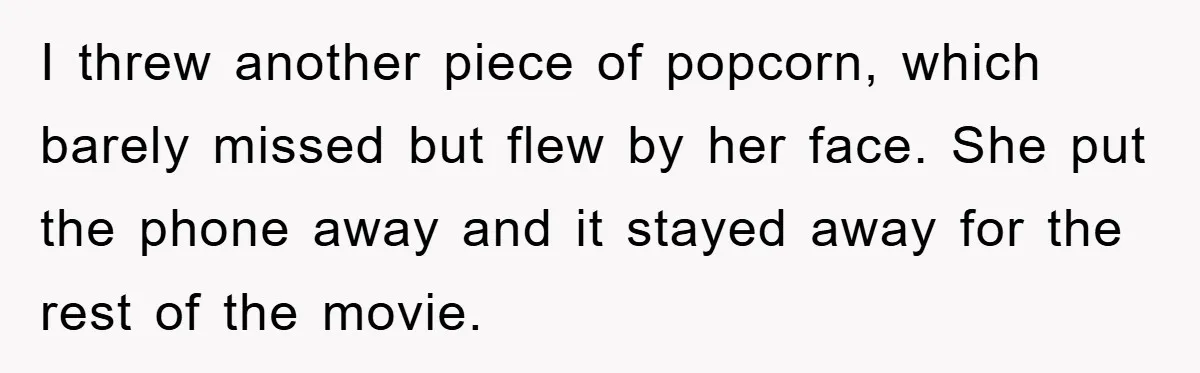 I threw another piece of popcorn, which barely missed but flew by her face. She put the phone away and it stayed away for the rest of the movie.