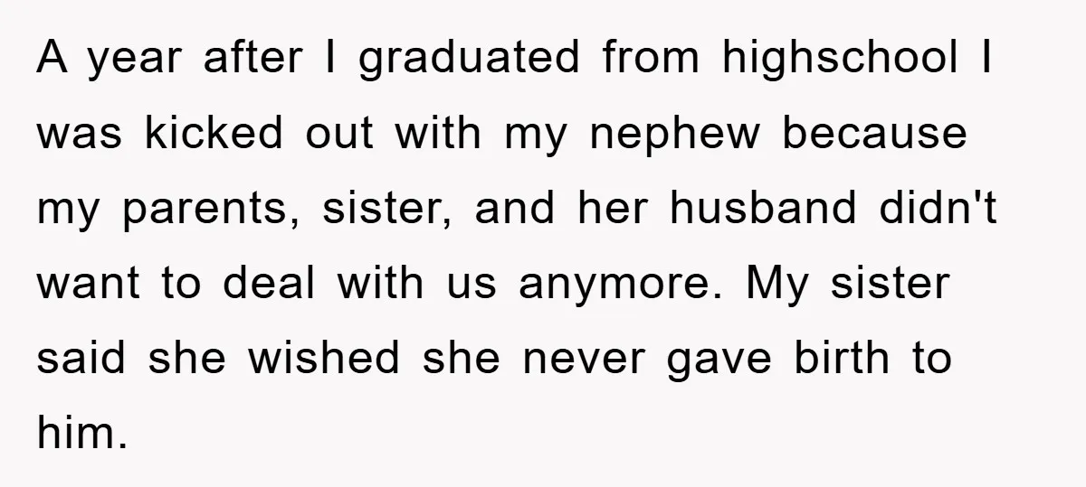 A year after I graduated from highschool I was kicked out with my nephew because my parents, sister, and her husband didn't want to deal with us anymore. My sister...