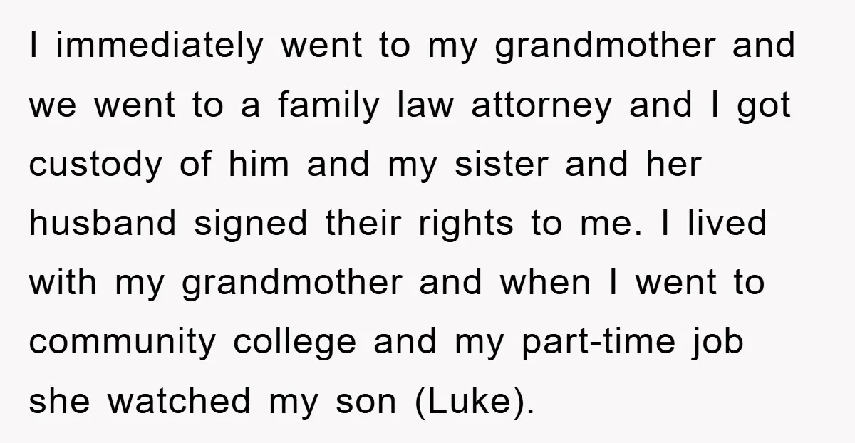 I immediately went to my grandmother and we went to a family law attorney and I got custody of him and my sister and her husband signed their rights to...