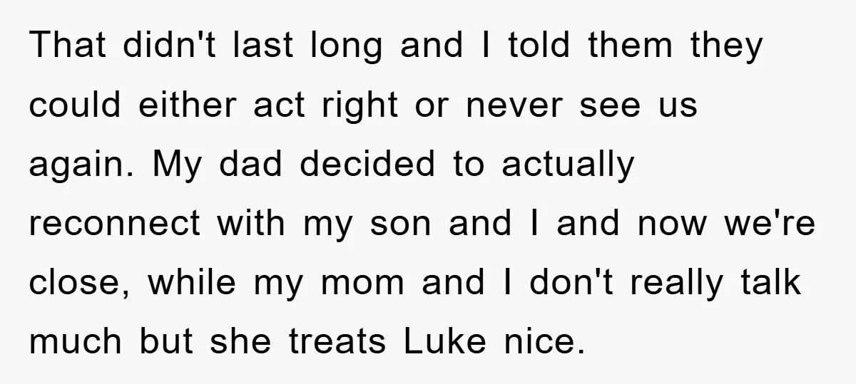That didn't last long and I told them they could either act right or never see us again. My dad decided to actually reconnect with my son and I and...