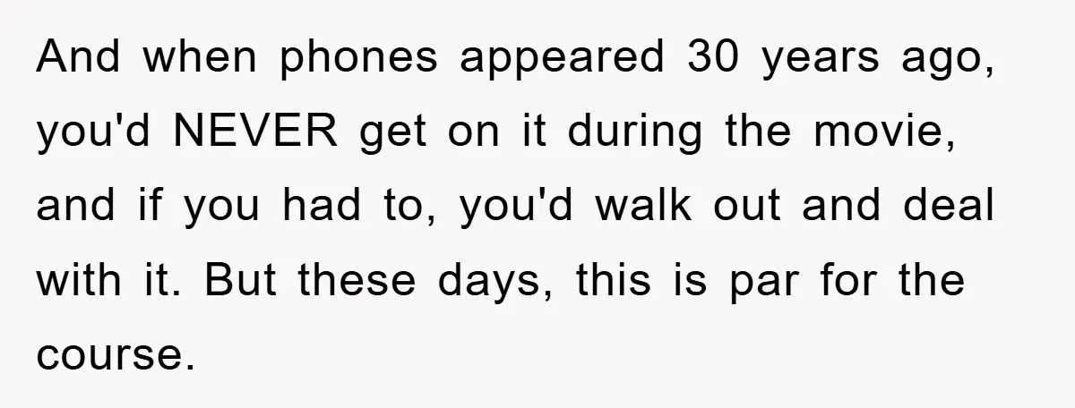 And when phones appeared 30 years ago, you'd NEVER get on it during the movie, and if you had to, you'd walk out and deal with it. But these days,...